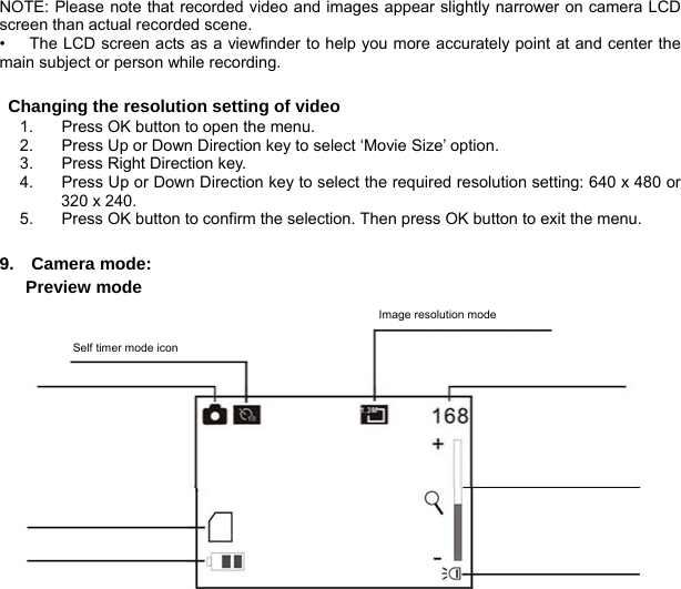  10        NOTE: Please note that recorded video and images appear slightly narrower on camera LCD screen than actual recorded scene.   •      The LCD screen acts as a viewfinder to help you more accurately point at and center the main subject or person while recording.  Changing the resolution setting of video 1.  Press OK button to open the menu. 2.  Press Up or Down Direction key to select ‘Movie Size’ option. 3.  Press Right Direction key. 4.  Press Up or Down Direction key to select the required resolution setting: 640 x 480 or 320 x 240. 5.  Press OK button to confirm the selection. Then press OK button to exit the menu.   9.  Camera mode:    Preview mode   Image resolution mode Self timer mode icon