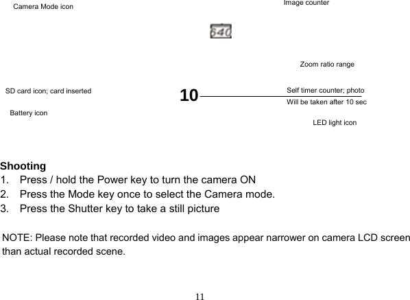  11             Shooting   1.    Press / hold the Power key to turn the camera ON     2.    Press the Mode key once to select the Camera mode.     3.    Press the Shutter key to take a still picture  NOTE: Please note that recorded video and images appear narrower on camera LCD screen than actual recorded scene.     Image counter   Zoom ratio range LED light icon Battery icon Camera Mode icon SD card icon; card inserted 10  Self timer counter; photo   Will be taken after 10 sec   