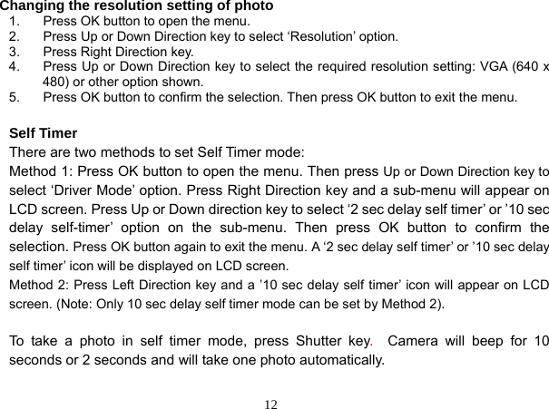  12 Changing the resolution setting of photo 1.  Press OK button to open the menu. 2.  Press Up or Down Direction key to select ‘Resolution’ option. 3.  Press Right Direction key. 4.  Press Up or Down Direction key to select the required resolution setting: VGA (640 x 480) or other option shown. 5.  Press OK button to confirm the selection. Then press OK button to exit the menu.  Self Timer There are two methods to set Self Timer mode: Method 1: Press OK button to open the menu. Then press Up or Down Direction key to select ‘Driver Mode’ option. Press Right Direction key and a sub-menu will appear on LCD screen. Press Up or Down direction key to select ‘2 sec delay self timer’ or ’10 sec delay self-timer’ option on the sub-menu. Then press OK button to confirm the selection. Press OK button again to exit the menu. A ‘2 sec delay self timer’ or ’10 sec delay self timer’ icon will be displayed on LCD screen. Method 2: Press Left Direction key and a ’10 sec delay self timer’ icon will appear on LCD screen. (Note: Only 10 sec delay self timer mode can be set by Method 2).  To take a photo in self timer mode, press Shutter key.  Camera will beep for 10 seconds or 2 seconds and will take one photo automatically.  