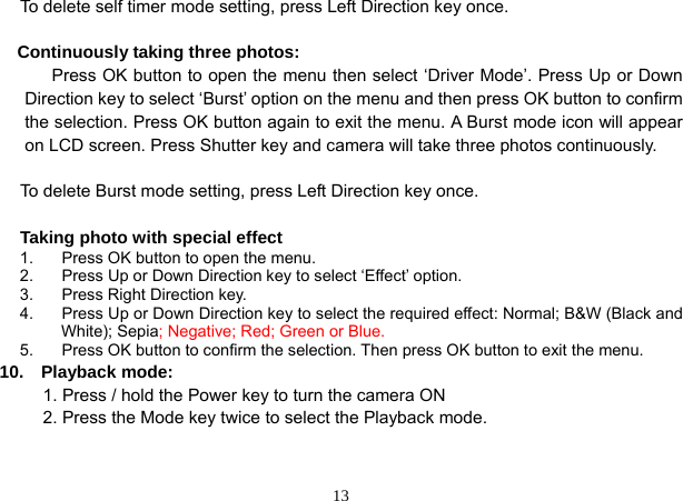  13 To delete self timer mode setting, press Left Direction key once.  Continuously taking three photos:       Press OK button to open the menu then select ‘Driver Mode’. Press Up or Down Direction key to select ‘Burst’ option on the menu and then press OK button to confirm the selection. Press OK button again to exit the menu. A Burst mode icon will appear on LCD screen. Press Shutter key and camera will take three photos continuously.  To delete Burst mode setting, press Left Direction key once.  Taking photo with special effect 1.  Press OK button to open the menu. 2.  Press Up or Down Direction key to select ‘Effect’ option. 3.  Press Right Direction key. 4.  Press Up or Down Direction key to select the required effect: Normal; B&amp;W (Black and White); Sepia; Negative; Red; Green or Blue. 5.  Press OK button to confirm the selection. Then press OK button to exit the menu. 10.  Playback mode:           1. Press / hold the Power key to turn the camera ON           2. Press the Mode key twice to select the Playback mode.   