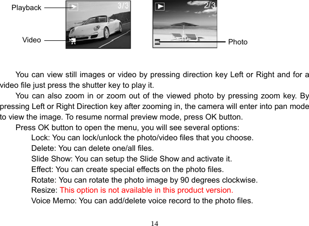  14        You can view still images or video by pressing direction key Left or Right and for a video file just press the shutter key to play it. You can also zoom in or zoom out of the viewed photo by pressing zoom key. By pressing Left or Right Direction key after zooming in, the camera will enter into pan mode to view the image. To resume normal preview mode, press OK button. Press OK button to open the menu, you will see several options:     Lock: You can lock/unlock the photo/video files that you choose.     Delete: You can delete one/all files.         Slide Show: You can setup the Slide Show and activate it.         Effect: You can create special effects on the photo files.         Rotate: You can rotate the photo image by 90 degrees clockwise.     Resize: This option is not available in this product version.         Voice Memo: You can add/delete voice record to the photo files. Playback Video  Photo 