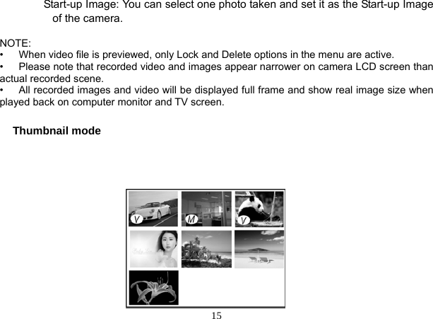  15         Start-up Image: You can select one photo taken and set it as the Start-up Image of the camera.  NOTE:  •      When video file is previewed, only Lock and Delete options in the menu are active. •      Please note that recorded video and images appear narrower on camera LCD screen than actual recorded scene. •      All recorded images and video will be displayed full frame and show real image size when played back on computer monitor and TV screen.  Thumbnail mode                    