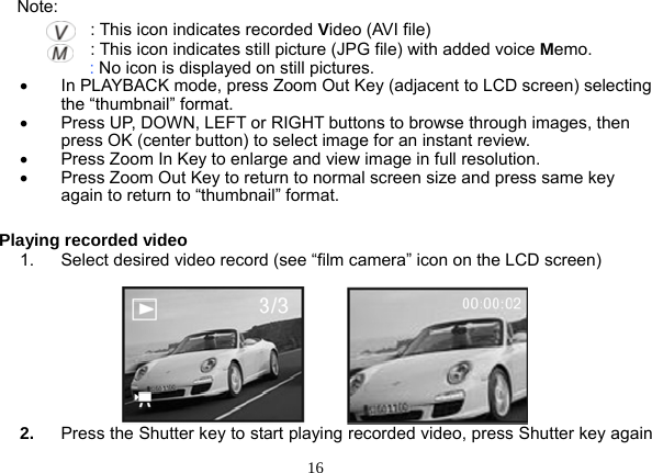  16  Note:                : This icon indicates recorded Video (AVI file)                : This icon indicates still picture (JPG file) with added voice Memo.    : No icon is displayed on still pictures. •  In PLAYBACK mode, press Zoom Out Key (adjacent to LCD screen) selecting the “thumbnail” format. •  Press UP, DOWN, LEFT or RIGHT buttons to browse through images, then press OK (center button) to select image for an instant review. •  Press Zoom In Key to enlarge and view image in full resolution. •  Press Zoom Out Key to return to normal screen size and press same key again to return to “thumbnail” format.  Playing recorded video 1.  Select desired video record (see “film camera” icon on the LCD screen)                                    2.  Press the Shutter key to start playing recorded video, press Shutter key again 