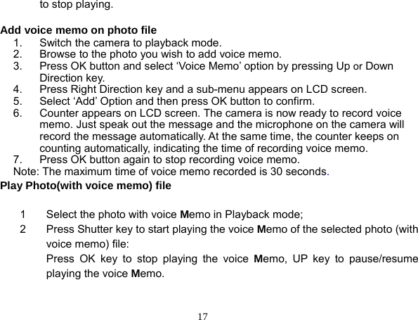  17 to stop playing.  Add voice memo on photo file 1.  Switch the camera to playback mode. 2.  Browse to the photo you wish to add voice memo. 3.  Press OK button and select ‘Voice Memo’ option by pressing Up or Down Direction key. 4.  Press Right Direction key and a sub-menu appears on LCD screen. 5.  Select ‘Add’ Option and then press OK button to confirm. 6.  Counter appears on LCD screen. The camera is now ready to record voice memo. Just speak out the message and the microphone on the camera will record the message automatically. At the same time, the counter keeps on counting automatically, indicating the time of recording voice memo. 7.  Press OK button again to stop recording voice memo. Note: The maximum time of voice memo recorded is 30 seconds. Play Photo(with voice memo) file  1  Select the photo with voice Memo in Playback mode; 2  Press Shutter key to start playing the voice Memo of the selected photo (with voice memo) file: Press OK key to stop playing the voice Memo, UP key to pause/resume playing the voice Memo.   