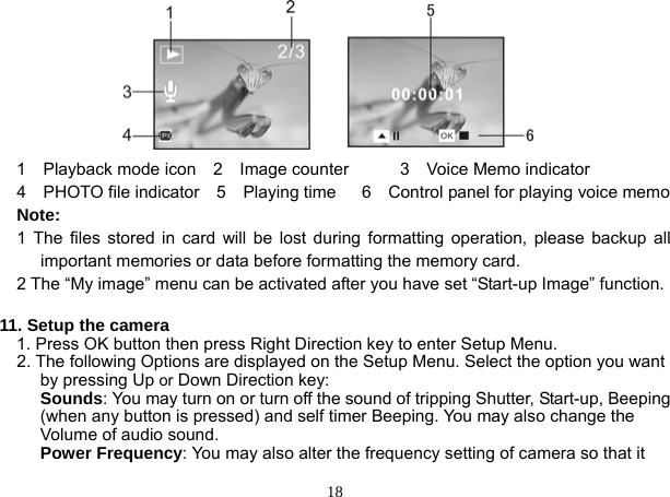  18               1  Playback mode icon  2  Image counter      3  Voice Memo indicator   4  PHOTO file indicator  5  Playing time   6  Control panel for playing voice memo  Note:     1 The files stored in card will be lost during formatting operation, please backup all important memories or data before formatting the memory card.       2 The “My image” menu can be activated after you have set “Start-up Image” function.     11. Setup the camera 1. Press OK button then press Right Direction key to enter Setup Menu. 2. The following Options are displayed on the Setup Menu. Select the option you want by pressing Up or Down Direction key: Sounds: You may turn on or turn off the sound of tripping Shutter, Start-up, Beeping (when any button is pressed) and self timer Beeping. You may also change the Volume of audio sound. Power Frequency: You may also alter the frequency setting of camera so that it 