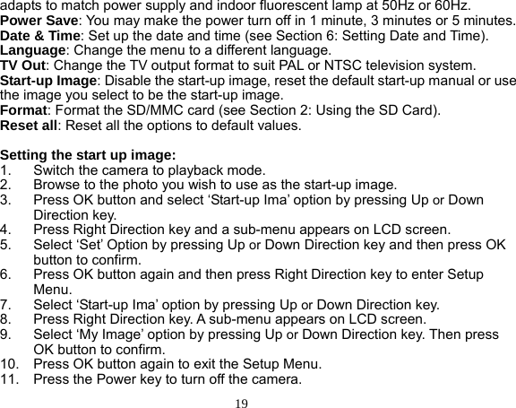  19 adapts to match power supply and indoor fluorescent lamp at 50Hz or 60Hz. Power Save: You may make the power turn off in 1 minute, 3 minutes or 5 minutes. Date &amp; Time: Set up the date and time (see Section 6: Setting Date and Time). Language: Change the menu to a different language. TV Out: Change the TV output format to suit PAL or NTSC television system. Start-up Image: Disable the start-up image, reset the default start-up manual or use the image you select to be the start-up image. Format: Format the SD/MMC card (see Section 2: Using the SD Card). Reset all: Reset all the options to default values.  Setting the start up image: 1.  Switch the camera to playback mode. 2.  Browse to the photo you wish to use as the start-up image. 3.  Press OK button and select ‘Start-up Ima’ option by pressing Up or Down Direction key. 4.  Press Right Direction key and a sub-menu appears on LCD screen. 5.  Select ‘Set’ Option by pressing Up or Down Direction key and then press OK button to confirm. 6.  Press OK button again and then press Right Direction key to enter Setup Menu. 7.  Select ‘Start-up Ima’ option by pressing Up or Down Direction key.   8.  Press Right Direction key. A sub-menu appears on LCD screen. 9.  Select ‘My Image’ option by pressing Up or Down Direction key. Then press OK button to confirm. 10.  Press OK button again to exit the Setup Menu. 11.  Press the Power key to turn off the camera. 