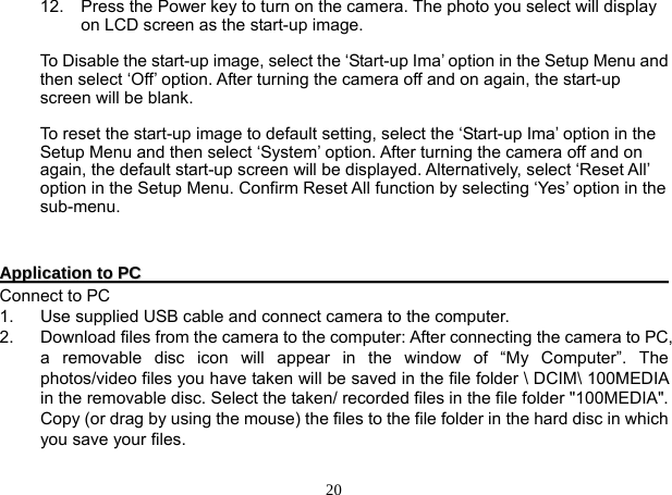 20 12.  Press the Power key to turn on the camera. The photo you select will display on LCD screen as the start-up image.  To Disable the start-up image, select the ‘Start-up Ima’ option in the Setup Menu and then select ‘Off’ option. After turning the camera off and on again, the start-up screen will be blank.  To reset the start-up image to default setting, select the ‘Start-up Ima’ option in the Setup Menu and then select ‘System’ option. After turning the camera off and on again, the default start-up screen will be displayed. Alternatively, select ‘Reset All’ option in the Setup Menu. Confirm Reset All function by selecting ‘Yes’ option in the sub-menu.     AApppplliiccaattiioonn  ttoo  PPCC                                                                                                                                   Connect to PC 1.  Use supplied USB cable and connect camera to the computer. 2.  Download files from the camera to the computer: After connecting the camera to PC, a removable disc icon will appear in the window of “My Computer”. The photos/video files you have taken will be saved in the file folder \ DCIM\ 100MEDIA in the removable disc. Select the taken/ recorded files in the file folder &quot;100MEDIA&quot;. Copy (or drag by using the mouse) the files to the file folder in the hard disc in which you save your files.        