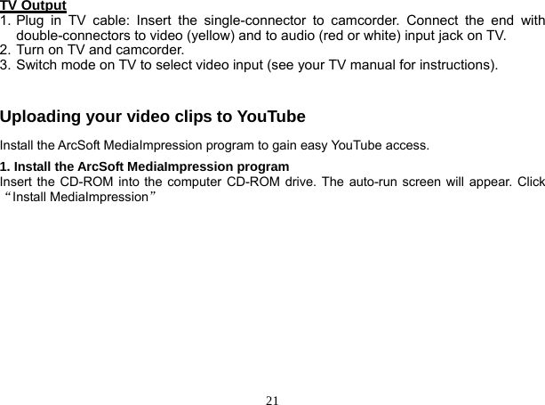  21 TV Output 1. Plug in TV cable: Insert the single-connector to camcorder. Connect the end with double-connectors to video (yellow) and to audio (red or white) input jack on TV. 2. Turn on TV and camcorder. 3. Switch mode on TV to select video input (see your TV manual for instructions).  Uploading your video clips to YouTube Install the ArcSoft MediaImpression program to gain easy YouTube access. 1. Install the ArcSoft MediaImpression program Insert the CD-ROM into the computer CD-ROM drive. The auto-run screen will appear. Click “Install MediaImpression”  