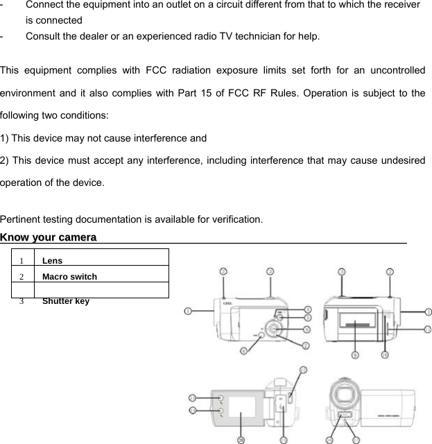  3 -  Connect the equipment into an outlet on a circuit different from that to which the receiver is connected -  Consult the dealer or an experienced radio TV technician for help.  This equipment complies with FCC radiation exposure limits set forth for an uncontrolled environment and it also complies with Part 15 of FCC RF Rules. Operation is subject to the following two conditions: 1) This device may not cause interference and 2) This device must accept any interference, including interference that may cause undesired operation of the device.  Pertinent testing documentation is available for verification. KKnnooww  yyoouurr  ccaammeerraa                                                                                                                    1Lens2Macro switch3Shutter key