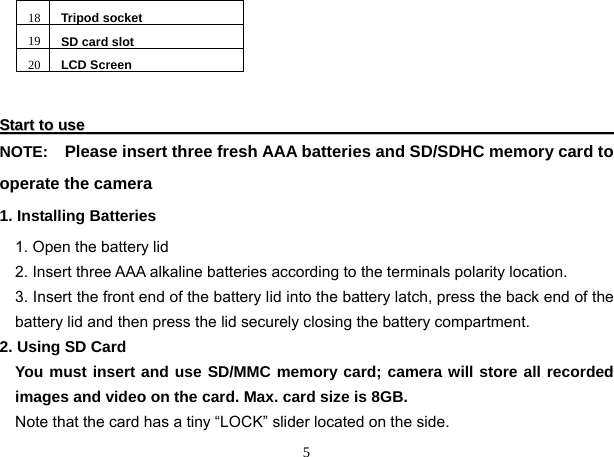  5 18 Tripod socket19 SD card slot20 LCD Screen                     SSttaarrtt  ttoo  uussee                                                                                                                                                NOTE:    Please insert three fresh AAA batteries and SD/SDHC memory card to operate the camera 1. Installing Batteries 1. Open the battery lid 2. Insert three AAA alkaline batteries according to the terminals polarity location. 3. Insert the front end of the battery lid into the battery latch, press the back end of the battery lid and then press the lid securely closing the battery compartment. 2. Using SD Card You must insert and use SD/MMC memory card; camera will store all recorded images and video on the card. Max. card size is 8GB. Note that the card has a tiny “LOCK” slider located on the side.  