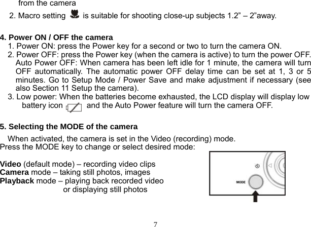  7 from the camera 2. Macro setting    is suitable for shooting close-up subjects 1.2” – 2”away.  4. Power ON / OFF the camera     1. Power ON: press the Power key for a second or two to turn the camera ON.     2. Power OFF: press the Power key (when the camera is active) to turn the power OFF.         Auto Power OFF: When camera has been left idle for 1 minute, the camera will turn OFF automatically. The automatic power OFF delay time can be set at 1, 3 or 5 minutes. Go to Setup Mode / Power Save and make adjustment if necessary (see also Section 11 Setup the camera).       3. Low power: When the batteries become exhausted, the LCD display will display low battery icon            and the Auto Power feature will turn the camera OFF.  5. Selecting the MODE of the camera     When activated, the camera is set in the Video (recording) mode. Press the MODE key to change or select desired mode:    Video (default mode) – recording video clips Camera mode – taking still photos, images Playback mode – playing back recorded video                   or displaying still photos   