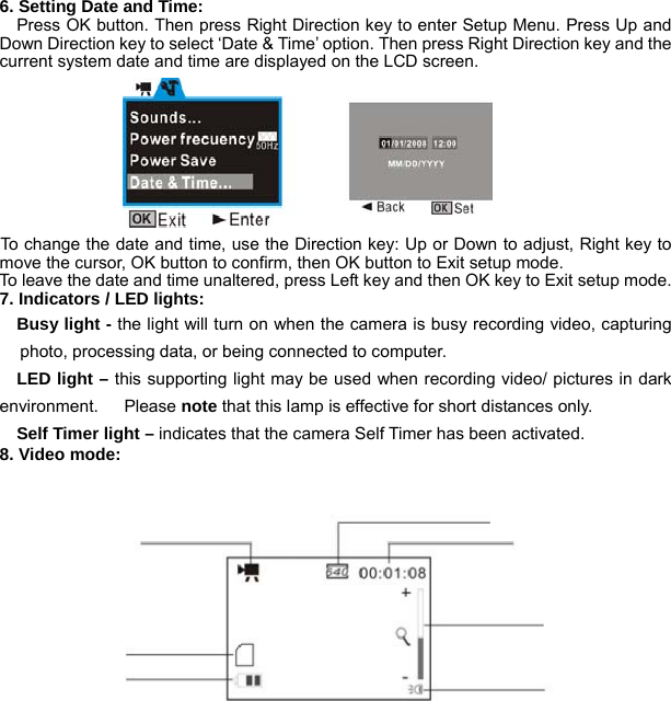  8 6. Setting Date and Time:   Press OK button. Then press Right Direction key to enter Setup Menu. Press Up and Down Direction key to select ‘Date &amp; Time’ option. Then press Right Direction key and the current system date and time are displayed on the LCD screen.             To change the date and time, use the Direction key: Up or Down to adjust, Right key to move the cursor, OK button to confirm, then OK button to Exit setup mode. To leave the date and time unaltered, press Left key and then OK key to Exit setup mode. 7. Indicators / LED lights:   Busy light - the light will turn on when the camera is busy recording video, capturing photo, processing data, or being connected to computer.   LED light – this supporting light may be used when recording video/ pictures in dark environment.   Please note that this lamp is effective for short distances only.     Self Timer light – indicates that the camera Self Timer has been activated. 8. Video mode: 