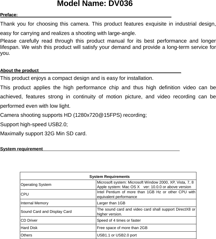 PPrreeffaaccee::                                                                                                                                            Thank you for choosing this camera. This product features exquisite in industrial design, easy for carrying and realizes a shooting with large-angle. Please carefully read through this product manual for its best performance and longer lifespan. We wish this product will satisfy your demand and provide a long-term service for you.   AAbboouutt  tthhee  pprroodduucctt                                                                                                                                 This product enjoys a compact design and is easy for installation.     This product applies the high performance chip and thus high definition video can be achieved, features strong in continuity of motion picture, and video recording can be performed even with low light.   Camera shooting supports HD (1280x720@15FPS) recording; Support high-speed USB2.0; Maximally support 32G Min SD card.    System requirement                                                  System Requirements Operating System  Microsoft system: Microsoft Window 2000, XP, Vista, 7, 8 Apple system: Mac OS X    ver: 10.0.0 or above version CPU  Intel Pentium of more than 1GB Hz or other CPU with equivalent performance Internal Memory  Larger than 1GB Sound Card and Display Card  The sound card and video card shall support DirectX8 or higher version. CD Driver  Speed of 4 times or faster Hard Disk  Free space of more than 2GB Others  USB1.1 or USB2.0 port Model Name: DV036