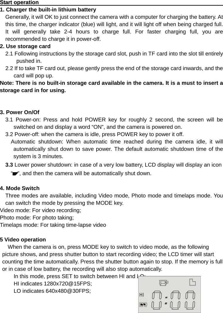 SSttaarrtt  ooppeerraattiioonn                                                                                                                                                  1. Charger the built-in lithium battery     Generally, it will OK to just connect the camera with a computer for charging the battery. At this time, the charger indicator (blue) will light, and it will light off when being charged full. It will generally take 2-4 hours to charge full. For faster charging full, you are recommended to charge it in power-off.       2. Use storage card     2.1 Following instructions by the storage card slot, push in TF card into the slot till entirely pushed in.   2.2 If to take TF card out, please gently press the end of the storage card inwards, and the card will pop up. Note: There is no built-in storage card available in the camera. It is a must to insert a storage card in for using.   3. Power On/Of   3.1 Power-on: Press and hold POWER key for roughly 2 second, the screen will be switched on and display a word “ON”, and the camera is powered on.     3.2 Power-off: when the camera is idle, press POWER key to power it off.       Automatic shutdown: When automatic time reached during the camera idle, it will automatically shut down to save power. The default automatic shutdown time of the system is 3 minutes.   3.3 Lower power shutdown: in case of a very low battery, LCD display will display an icon “”, and then the camera will be automatically shut down.    4. Mode Switch     Three modes are available, including Video mode, Photo mode and timelaps mode. You can switch the mode by pressing the MODE key. Video mode: For video recording; Photo mode: For photo taking; Timelaps mode: For taking time-lapse video  5 Video operation When the camera is on, press MODE key to switch to video mode, as the following picture shows, and press shutter button to start recording video; the LCD timer will start counting the time automatically. Press the shutter button again to stop. If the memory is full or in case of low battery, the recording will also stop automatically.           In this mode, press SET to switch between HI and LO:        HI indicates 1280x720@15FPS;      LO indicates 640x480@30FPS;        
