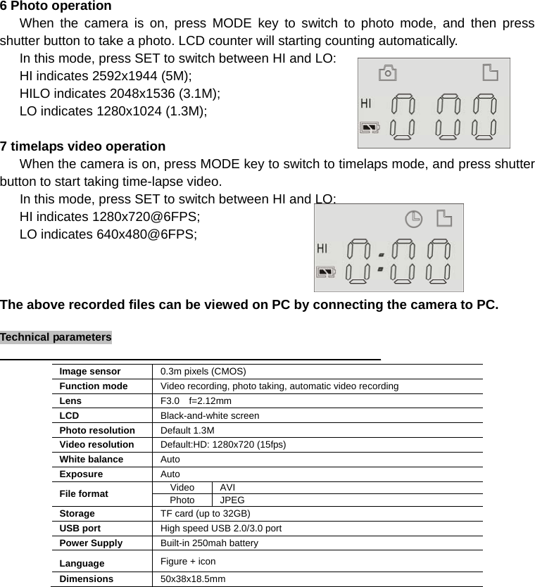 6 Photo operation    When the camera is on, press MODE key to switch to photo mode, and then press shutter button to take a photo. LCD counter will starting counting automatically.       In this mode, press SET to switch between HI and LO:    HI indicates 2592x1944 (5M);    HILO indicates 2048x1536 (3.1M);    LO indicates 1280x1024 (1.3M);          7 timelaps video operation    When the camera is on, press MODE key to switch to timelaps mode, and press shutter button to start taking time-lapse video.    In this mode, press SET to switch between HI and LO:    HI indicates 1280x720@6FPS;    LO indicates 640x480@6FPS;              The above recorded files can be viewed on PC by connecting the camera to PC.  TTeecchhnniiccaall  ppaarraammeetteerrss                                                                                                                                             Image sensor  0.3m pixels (CMOS) Function mode  Video recording, photo taking, automatic video recording Lens  F3.0 f=2.12mm LCD  Black-and-white screen Photo resolution  Default 1.3M Video resolution  Default:HD: 1280x720 (15fps) White balance  Auto Exposure  Auto File format  Video AVI Photo JPEG Storage  TF card (up to 32GB) USB port  High speed USB 2.0/3.0 port Power Supply  Built-in 250mah battery Language  Figure + icon Dimensions  50x38x18.5mm            