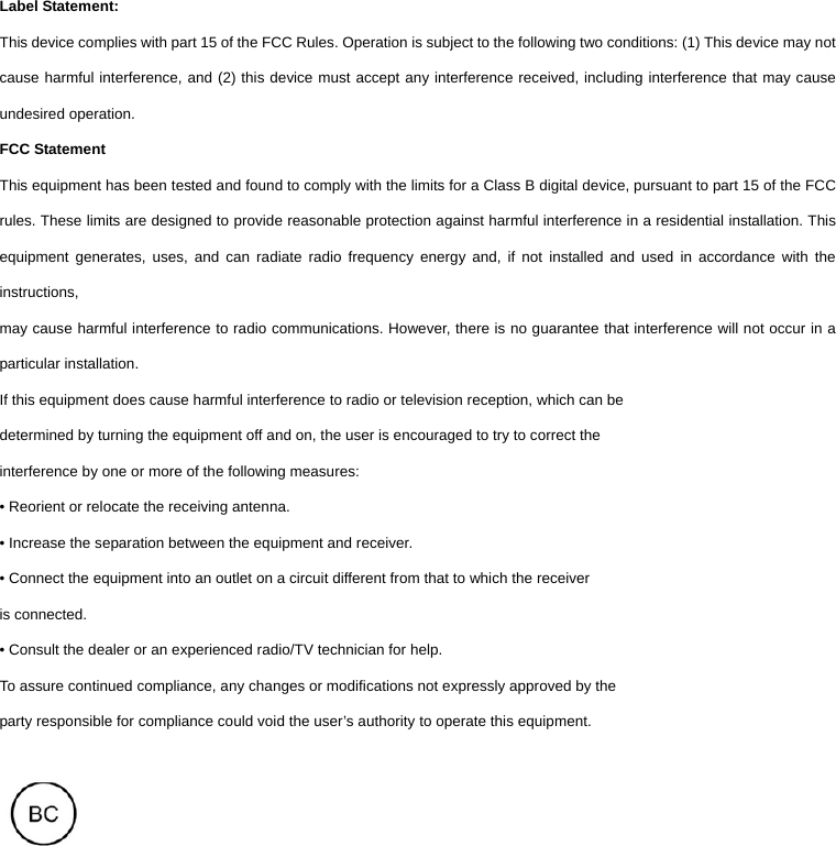 Label Statement: This device complies with part 15 of the FCC Rules. Operation is subject to the following two conditions: (1) This device may not cause harmful interference, and (2) this device must accept any interference received, including interference that may cause undesired operation. FCC Statement This equipment has been tested and found to comply with the limits for a Class B digital device, pursuant to part 15 of the FCC rules. These limits are designed to provide reasonable protection against harmful interference in a residential installation. This equipment generates, uses, and can radiate radio frequency energy and, if not installed and used in accordance with the instructions, may cause harmful interference to radio communications. However, there is no guarantee that interference will not occur in a particular installation. If this equipment does cause harmful interference to radio or television reception, which can be determined by turning the equipment off and on, the user is encouraged to try to correct the interference by one or more of the following measures: • Reorient or relocate the receiving antenna. • Increase the separation between the equipment and receiver. • Connect the equipment into an outlet on a circuit different from that to which the receiver is connected. • Consult the dealer or an experienced radio/TV technician for help. To assure continued compliance, any changes or modifications not expressly approved by the party responsible for compliance could void the user’s authority to operate this equipment.    