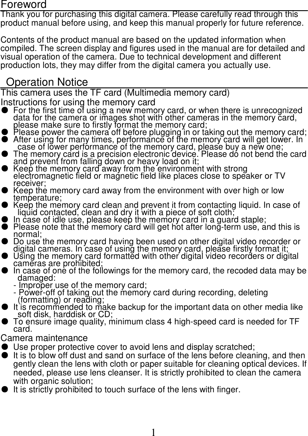  1 Foreword Thank you for purchasing this digital camera. Please carefully read through this product manual before using, and keep this manual properly for future reference.      Contents of the product manual are based on the updated information when compiled. The screen display and figures used in the manual are for detailed and visual operation of the camera. Due to technical development and different production lots, they may differ from the digital camera you actually use.      Operation Notice This camera uses the TF card (Multimedia memory card) Instructions for using the memory card ●  For the first time of using a new memory card, or when there is unrecognized data for the camera or images shot with other cameras in the memory card, please make sure to firstly format the memory card;   ●  Please power the camera off before plugging in or taking out the memory card; ●  After using for many times, performance of the memory card will get lower. In case of lower performance of the memory card, please buy a new one;   ●  The memory card is a precision electronic device. Please do not bend the card and prevent from falling down or heavy load on it;     ●  Keep the memory card away from the environment with strong electromagnetic field or magnetic field like places close to speaker or TV receiver;   ●  Keep the memory card away from the environment with over high or low temperature; ●  Keep the memory card clean and prevent it from contacting liquid. In case of liquid contacted, clean and dry it with a piece of soft cloth; ●  In case of idle use, please keep the memory card in a guard staple;   ●  Please note that the memory card will get hot after long-term use, and this is normal;   ●  Do use the memory card having been used on other digital video recorder or digital cameras. In case of using the memory card, please firstly format it;   ●  Using the memory card formatted with other digital video recorders or digital cameras are prohibited;   ●  In case of one of the followings for the memory card, the recoded data may be damaged: - Improper use of the memory card; - Power-off of taking out the memory card during recording, deleting (formatting) or reading;   ●  It is recommended to make backup for the important data on other media like soft disk, harddisk or CD;     ● To ensure image quality, minimum class 4 high-speed card is needed for TF card. Camera maintenance   ●  Use proper protective cover to avoid lens and display scratched; ●  It is to blow off dust and sand on surface of the lens before cleaning, and then gently clean the lens with cloth or paper suitable for cleaning optical devices. If needed, please use lens cleanser. It is strictly prohibited to clean the camera with organic solution;   ●  It is strictly prohibited to touch surface of the lens with finger.  