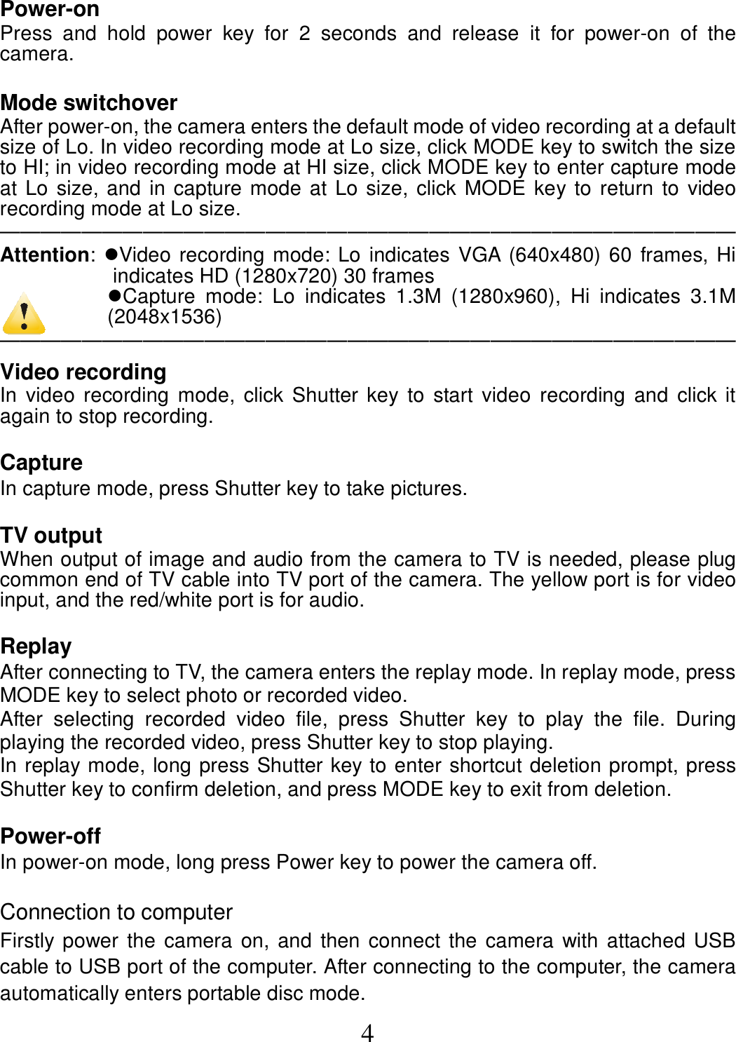  4 Power-on Press  and  hold  power  key  for  2  seconds  and  release  it  for  power-on  of  the camera.     Mode switchover After power-on, the camera enters the default mode of video recording at a default size of Lo. In video recording mode at Lo size, click MODE key to switch the size to HI; in video recording mode at HI size, click MODE key to enter capture mode at Lo size, and in capture mode at Lo size, click MODE key to return to video recording mode at Lo size.   ──────────────────────────────────── Attention: Video recording mode: Lo indicates VGA (640x480) 60 frames, Hi indicates HD (1280x720) 30 frames Capture  mode:  Lo  indicates  1.3M  (1280x960),  Hi  indicates  3.1M (2048x1536) ──────────────────────────────────── Video recording   In  video recording  mode, click  Shutter  key to  start video  recording  and  click it again to stop recording.  Capture In capture mode, press Shutter key to take pictures.  TV output When output of image and audio from the camera to TV is needed, please plug common end of TV cable into TV port of the camera. The yellow port is for video input, and the red/white port is for audio.    Replay After connecting to TV, the camera enters the replay mode. In replay mode, press MODE key to select photo or recorded video. After  selecting  recorded  video  file,  press  Shutter  key  to  play  the  file.  During playing the recorded video, press Shutter key to stop playing.   In replay mode, long press Shutter key to enter shortcut deletion prompt, press Shutter key to confirm deletion, and press MODE key to exit from deletion.      Power-off In power-on mode, long press Power key to power the camera off.  Connection to computer Firstly power the camera on, and then connect the camera with attached USB cable to USB port of the computer. After connecting to the computer, the camera automatically enters portable disc mode. 