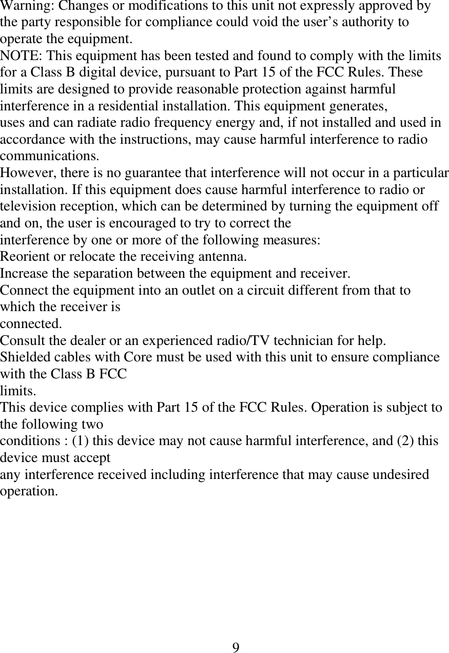 Warning: Changes or modifications to this unit not expressly approved by the party responsible for compliance could void the user’s authority to operate the equipment. NOTE: This equipment has been tested and found to comply with the limits for a Class B digital device, pursuant to Part 15 of the FCC Rules. These limits are designed to provide reasonable protection against harmful interference in a residential installation. This equipment generates, uses and can radiate radio frequency energy and, if not installed and used in accordance with the instructions, may cause harmful interference to radio communications. However, there is no guarantee that interference will not occur in a particular installation. If this equipment does cause harmful interference to radio or television reception, which can be determined by turning the equipment off and on, the user is encouraged to try to correct the interference by one or more of the following measures: Reorient or relocate the receiving antenna. Increase the separation between the equipment and receiver. Connect the equipment into an outlet on a circuit different from that to which the receiver is connected. Consult the dealer or an experienced radio/TV technician for help. Shielded cables with Core must be used with this unit to ensure compliance with the Class B FCC limits. This device complies with Part 15 of the FCC Rules. Operation is subject to the following two conditions : (1) this device may not cause harmful interference, and (2) this device must accept any interference received including interference that may cause undesired operation.                                                                          9         