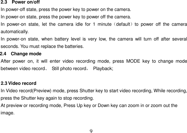  9 2.3    Power on/off In power-off state, press the power key to power on the camera. In power-on state, press the power key to power off the camera. In  power-on  state,  let  the  camera  idle  for  1  minute（default）to  power  off  the  camera automatically.   In  power-on  state,  when  battery  level  is  very  low,  the  camera  will  turn  off  after  several seconds. You must replace the batteries. 2.4  Change mode After  power  on,  it  will  enter  video  recording  mode,  press  MODE  key  to  change  mode between video record、  Still photo record，  Playback;  2.3 Video record In Video record(Preview) mode, press Shutter key to start video recording, While recording, press the Shutter key again to stop recording.   At preview or recording mode, Press Up key or Down key can zoom in or zoom out the image.  