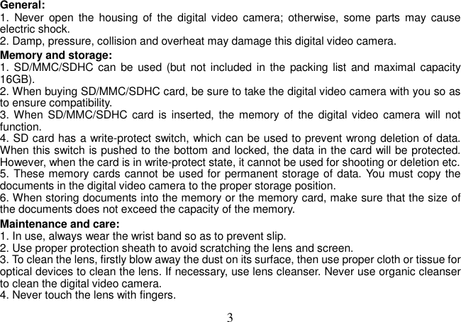  3 General:   1.  Never  open  the housing  of  the digital video  camera;  otherwise,  some  parts  may  cause electric shock.   2. Damp, pressure, collision and overheat may damage this digital video camera.   Memory and storage:   1. SD/MMC/SDHC can be used (but not  included in  the packing  list  and maximal capacity 16GB). 2. When buying SD/MMC/SDHC card, be sure to take the digital video camera with you so as to ensure compatibility.   3. When  SD/MMC/SDHC card is inserted,  the  memory  of  the  digital video camera  will not function.   4. SD card has a write-protect switch, which can be used to prevent wrong deletion of data. When this switch is pushed to the bottom and locked, the data in the card will be protected. However, when the card is in write-protect state, it cannot be used for shooting or deletion etc.   5. These memory cards cannot be used for permanent storage of data. You must copy the documents in the digital video camera to the proper storage position.   6. When storing documents into the memory or the memory card, make sure that the size of the documents does not exceed the capacity of the memory.   Maintenance and care:   1. In use, always wear the wrist band so as to prevent slip.   2. Use proper protection sheath to avoid scratching the lens and screen.   3. To clean the lens, firstly blow away the dust on its surface, then use proper cloth or tissue for optical devices to clean the lens. If necessary, use lens cleanser. Never use organic cleanser to clean the digital video camera.   4. Never touch the lens with fingers.   