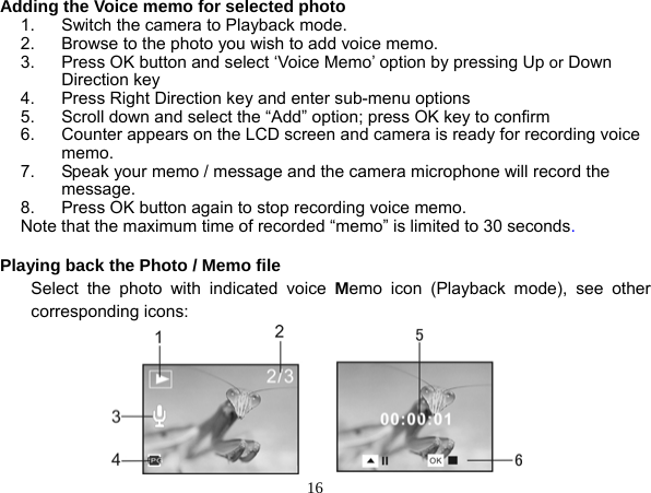  16 Adding the Voice memo for selected photo 1.  Switch the camera to Playback mode. 2.  Browse to the photo you wish to add voice memo. 3.  Press OK button and select ‘Voice Memo’ option by pressing Up or Down Direction key 4.  Press Right Direction key and enter sub-menu options   5.  Scroll down and select the “Add” option; press OK key to confirm 6.  Counter appears on the LCD screen and camera is ready for recording voice memo.  7.  Speak your memo / message and the camera microphone will record the message.  8.  Press OK button again to stop recording voice memo. Note that the maximum time of recorded “memo” is limited to 30 seconds.  Playing back the Photo / Memo file Select the photo with indicated voice Memo icon (Playback mode), see other corresponding icons:       