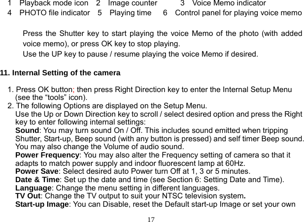  17 1  Playback mode icon  2  Image counter      3  Voice Memo indicator   4  PHOTO file indicator  5  Playing time   6  Control panel for playing voice memo  Press the Shutter key to start playing the voice Memo of the photo (with added voice memo), or press OK key to stop playing. Use the UP key to pause / resume playing the voice Memo if desired.    11. Internal Setting of the camera  1. Press OK button; then press Right Direction key to enter the Internal Setup Menu   (see the “tools” icon). 2. The following Options are displayed on the Setup Menu.   Use the Up or Down Direction key to scroll / select desired option and press the Right key to enter following internal settings: Sound: You may turn sound On / Off. This includes sound emitted when tripping Shutter, Start-up, Beep sound (with any button is pressed) and self timer Beep sound. You may also change the Volume of audio sound. Power Frequency: You may also alter the Frequency setting of camera so that it adapts to match power supply and indoor fluorescent lamp at 60Hz. Power Save: Select desired auto Power turn Off at 1, 3 or 5 minutes. Date &amp; Time: Set up the date and time (see Section 6: Setting Date and Time). Language: Change the menu setting in different languages. TV Out: Change the TV output to suit your NTSC television system. Start-up Image: You can Disable, reset the Default start-up Image or set your own 