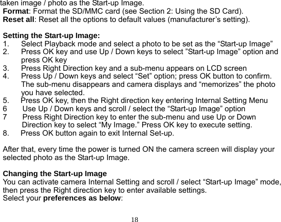 18 taken image / photo as the Start-up Image. Format: Format the SD/MMC card (see Section 2: Using the SD Card). Reset all: Reset all the options to default values (manufacturer’s setting).  Setting the Start-up Image: 1.  Select Playback mode and select a photo to be set as the “Start-up Image” 2.  Press OK key and use Up / Down keys to select ”Start-up Image” option and press OK key   3.  Press Right Direction key and a sub-menu appears on LCD screen 4.  Press Up / Down keys and select “Set” option; press OK button to confirm. The sub-menu disappears and camera displays and “memorizes” the photo you have selected. 5.      Press OK key, then the Right direction key entering Internal Setting Menu 6        Use Up / Down keys and scroll / select the “Start-up Image” option   7        Press Right Direction key to enter the sub-menu and use Up or Down Direction key to select “My Image.” Press OK key to execute setting. 8.      Press OK button again to exit Internal Set-up.  After that, every time the power is turned ON the camera screen will display your selected photo as the Start-up Image.  Changing the Start-up Image You can activate camera Internal Setting and scroll / select “Start-up Image” mode, then press the Right direction key to enter available settings. Select your preferences as below:  