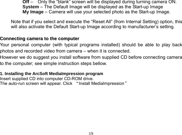  19      Off –    Only the “blank” screen will be displayed during turning camera ON.      System – The Default Image will be displayed as the Start-up Image      My Image – Camera will use your selected photo as the Start-up Image.    Note that if you select and execute the “Reset All” (from Internal Setting) option, this will also activate the Default Start-up Image according to manufacturer’s setting.         CCoonnnneeccttiinngg  ccaammeerraa  ttoo  tthhee  ccoommppuutteerr   Your personal computer (with typical programs installed) should be able to play back photos and recorded video from camera – when it is connected. However we do suggest you install software from supplied CD before connecting camera to the computer; see simple instruction steps bellow.  1. Installing the ArcSoft MediaImpression program Insert supplied CD into computer CD-ROM drive.   The auto-run screen will appear. Click  “Install MediaImpression”   