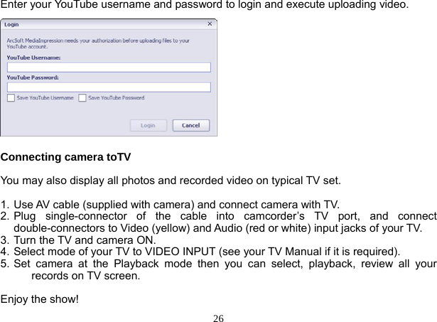  26 Enter your YouTube username and password to login and execute uploading video.            Connecting camera toTV  You may also display all photos and recorded video on typical TV set.  1. Use AV cable (supplied with camera) and connect camera with TV. 2. Plug single-connector of the cable into camcorder’s TV port, and connect  double-connectors to Video (yellow) and Audio (red or white) input jacks of your TV. 3. Turn the TV and camera ON. 4. Select mode of your TV to VIDEO INPUT (see your TV Manual if it is required). 5. Set camera at the Playback mode then you can select, playback, review all your records on TV screen.  Enjoy the show! 