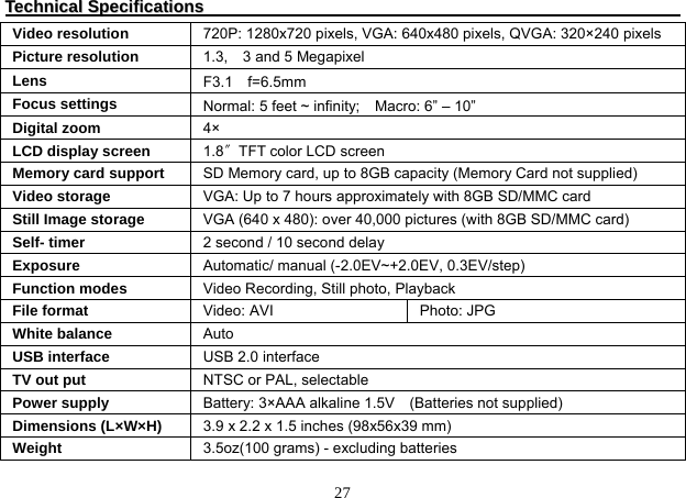  27 TTeecchhnniiccaall  SSppeecciiffiiccaattiioonnss                                                                                                                     Video resolution  720P: 1280x720 pixels, VGA: 640x480 pixels, QVGA: 320×240 pixels Picture resolution  1.3,  3 and 5 Megapixel Lens  F3.1 f=6.5mm Focus settings  Normal: 5 feet ~ infinity;    Macro: 6” – 10”     Digital zoom  4× LCD display screen  1.8〞TFT color LCD screen Memory card support  SD Memory card, up to 8GB capacity (Memory Card not supplied) Video storage  VGA: Up to 7 hours approximately with 8GB SD/MMC card Still Image storage  VGA (640 x 480): over 40,000 pictures (with 8GB SD/MMC card) Self- timer  2 second / 10 second delay Exposure  Automatic/ manual (-2.0EV~+2.0EV, 0.3EV/step) Function modes  Video Recording, Still photo, Playback File format  Video: AVI  Photo: JPG White balance  Auto USB interface  USB 2.0 interface TV out put  NTSC or PAL, selectable Power supply  Battery: 3×AAA alkaline 1.5V    (Batteries not supplied) Dimensions (L×W×H)  3.9 x 2.2 x 1.5 inches (98x56x39 mm) Weight  3.5oz(100 grams) - excluding batteries 