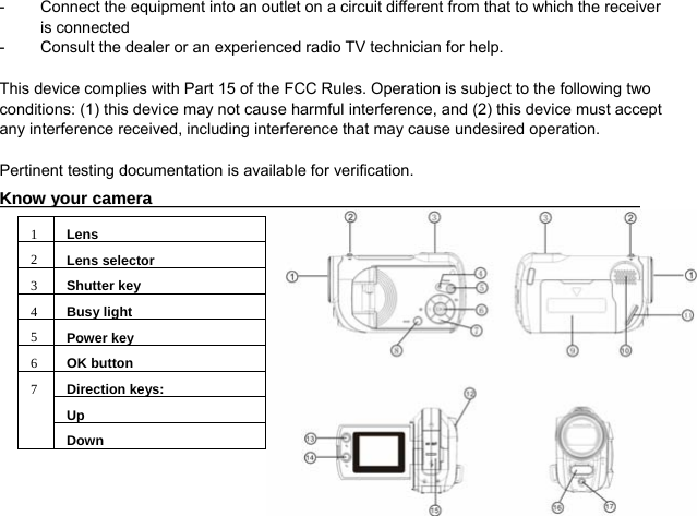  3 -  Connect the equipment into an outlet on a circuit different from that to which the receiver is connected -  Consult the dealer or an experienced radio TV technician for help.    This device complies with Part 15 of the FCC Rules. Operation is subject to the following two conditions: (1) this device may not cause harmful interference, and (2) this device must accept any interference received, including interference that may cause undesired operation.  Pertinent testing documentation is available for verification. KKnnooww  yyoouurr  ccaammeerraa                                                                                                                    1Lens2Lens selector3Shutter key4Busy light5Power key6OK buttonDirection keys:Up7 Down