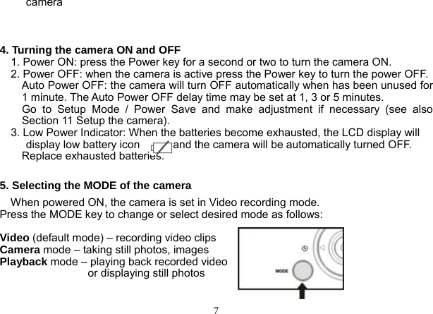  7 camera   4. Turning the camera ON and OFF       1. Power ON: press the Power key for a second or two to turn the camera ON.     2. Power OFF: when the camera is active press the Power key to turn the power OFF.         Auto Power OFF: the camera will turn OFF automatically when has been unused for 1 minute. The Auto Power OFF delay time may be set at 1, 3 or 5 minutes.   Go to Setup Mode / Power Save and make adjustment if necessary (see also Section 11 Setup the camera).       3. Low Power Indicator: When the batteries become exhausted, the LCD display will display low battery icon            and the camera will be automatically turned OFF.     Replace exhausted batteries.       5. Selecting the MODE of the camera     When powered ON, the camera is set in Video recording mode. Press the MODE key to change or select desired mode as follows:    Video (default mode) – recording video clips Camera mode – taking still photos, images Playback mode – playing back recorded video                   or displaying still photos  