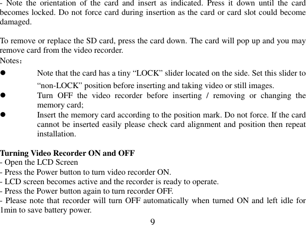  9 -  Note  the  orientation  of  the  card  and  insert  as  indicated.  Press  it  down  until  the  card becomes locked. Do not force card during insertion as the card or card slot could become damaged.                   To remove or replace the SD card, press the card down. The card will pop up and you may remove card from the video recorder. Notes：    Note that the card has a tiny “LOCK” slider located on the side. Set this slider to “non-LOCK” position before inserting and taking video or still images.    Turn  OFF  the  video  recorder  before  inserting  /  removing  or  changing  the memory card;    Insert the memory card according to the position mark. Do not force. If the card cannot be inserted easily please check card alignment and position then repeat installation.     Turning Video Recorder ON and OFF - Open the LCD Screen - Press the Power button to turn video recorder ON. - LCD screen becomes active and the recorder is ready to operate. - Press the Power button again to turn recorder OFF.  - Please note that recorder will turn OFF automatically when turned ON and left idle for 1min to save battery power. 