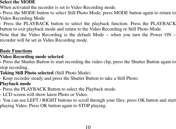  10 Select the MODE  When activated the recorder is set to Video Recording mode. - Press the MODE button to select Still Photo Mode, press MODE button again to return to Video Recording Mode  -  Press  the  PLAYBACK  button  to  select  the  playback  function.  Press  the  PLAYBACK button to exit playback mode and return to the Video Recording or Still Photo Mode.  Note  that  the  Video  Recording  is  the  default  Mode  –  when  you  turn  the  Power  ON  – recorder will be set in Video Recording mode.  Basic Functions  Video Recording mode selected    - Press the Shutter Button to start recording the video clip, press the Shutter Button again to stop recording. Taking Still Photo selected (Still Photo Mode) - Keep recorder steady and press the Shutter Button to take a Still Photo.  Playback mode - Press the PLAYBACK Button to select the Playback mode. - LCD screen will show latest Photo or Video. - You can use LEFT / RIGHT buttons to scroll through your files; press OK button and start playing Video. Press OK button again to STOP playing.   
