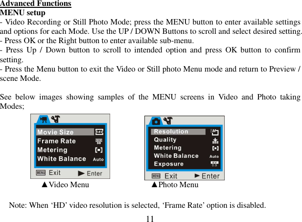  11 Advanced Functions  MENU setup - Video Recording or Still Photo Mode; press the MENU button to enter available settings and options for each Mode. Use the UP / DOWN Buttons to scroll and select desired setting. - Press OK or the Right button to enter available sub-menu. -  Press Up  /  Down  button  to  scroll  to intended  option  and  press  OK  button to  confirm setting. - Press the Menu button to exit the Video or Still photo Menu mode and return to Preview / scene Mode.  See  below  images  showing  samples  of  the  MENU  screens  in  Video  and  Photo  taking Modes;                                                                                                                                                                    ▲Video Menu                              ▲Photo Menu  Note: When ‘HD’ video resolution is selected, ‘Frame Rate’ option is disabled. 