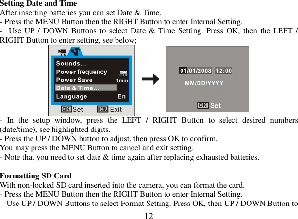  12 Setting Date and Time  After inserting batteries you can set Date &amp; Time. - Press the MENU Button then the RIGHT Button to enter Internal Setting.  -  Use UP /  DOWN Buttons to  select Date &amp; Time Setting. Press OK, then the LEFT / RIGHT Button to enter setting, see below;  -  In  the  setup  window,  press  the  LEFT  /  RIGHT  Button  to  select  desired  numbers (date/time), see highlighted digits.  - Press the UP / DOWN button to adjust, then press OK to confirm. You may press the MENU Button to cancel and exit setting.  - Note that you need to set date &amp; time again after replacing exhausted batteries.  Formatting SD Card With non-locked SD card inserted into the camera, you can format the card. - Press the MENU Button then the RIGHT Button to enter Internal Setting.  -  Use UP / DOWN Buttons to select Format Setting. Press OK, then UP / DOWN Button to 