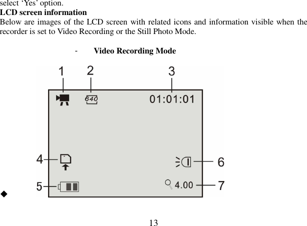  13 select ‘Yes’ option. LCD screen information Below are images of the LCD screen with related icons and information visible when the recorder is set to Video Recording or the Still Photo Mode.  -  Video Recording Mode                                                            ◆         