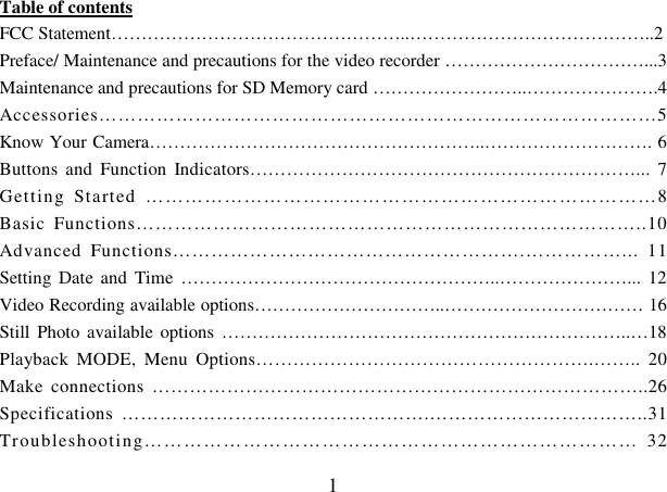 1 Table of contents FCC Statement…………………………………………..…………………………………..2 Preface/ Maintenance and precautions for the video recorder ……………………………...3 Maintenance and precautions for SD Memory card ……………………..………………….4 Accessories……………………………………………………………………………5 Know Your Camera………………………………………………..………………………. 6 Buttons  and  Function  Indicators………………………………………………………...  7 Getting  Started  ……………………………………………………………………8 Basic  Functions……………………………………………………………………..10 Advanced  Functions……………………………………………….……………...  11 Setting  Date  and  Time ……………………………………………..…………………...  12 Video Recording available options…………………………..…………………………… 16 Still  Photo available options …………………………………………………………..…18 Playback  MODE,  Menu  Options……………………………………………….……..  20 Make  connections  ……………………………………………………………………..26 Specifications  ………………………………………….……………………………..31 Troubleshooting…………………………………………………………………  32 