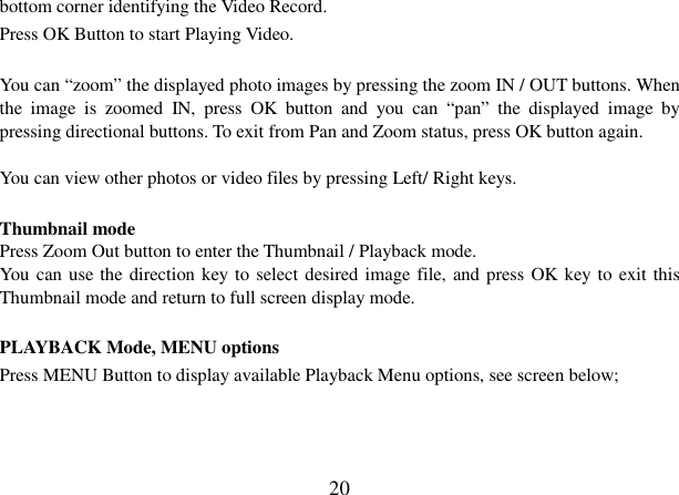  20 bottom corner identifying the Video Record.  Press OK Button to start Playing Video.  You can “zoom” the displayed photo images by pressing the zoom IN / OUT buttons. When the  image  is  zoomed  IN,  press  OK  button  and  you  can  “pan”  the  displayed  image  by pressing directional buttons. To exit from Pan and Zoom status, press OK button again.  You can view other photos or video files by pressing Left/ Right keys.  Thumbnail mode Press Zoom Out button to enter the Thumbnail / Playback mode. You can use the direction key to select desired image file, and press OK key to exit this Thumbnail mode and return to full screen display mode.  PLAYBACK Mode, MENU options Press MENU Button to display available Playback Menu options, see screen below;      