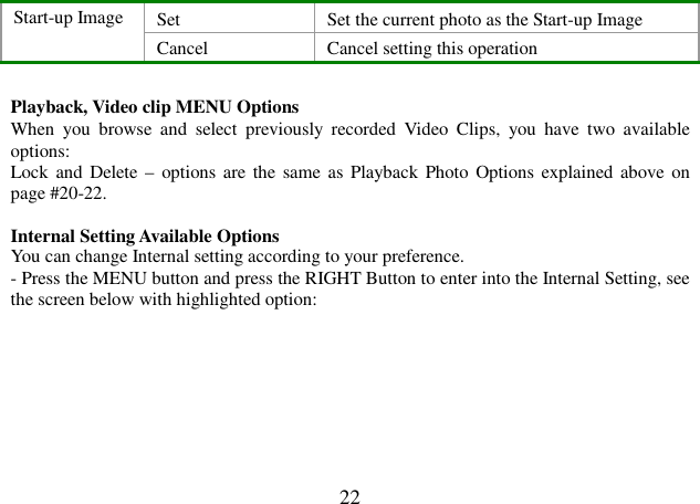  22 Set   Set the current photo as the Start-up Image Start-up Image Cancel  Cancel setting this operation  Playback, Video clip MENU Options When  you  browse  and  select  previously  recorded  Video  Clips,  you  have  two  available options: Lock and  Delete –  options  are  the same as  Playback  Photo  Options  explained above  on page #20-22.  Internal Setting Available Options You can change Internal setting according to your preference. - Press the MENU button and press the RIGHT Button to enter into the Internal Setting, see the screen below with highlighted option:        