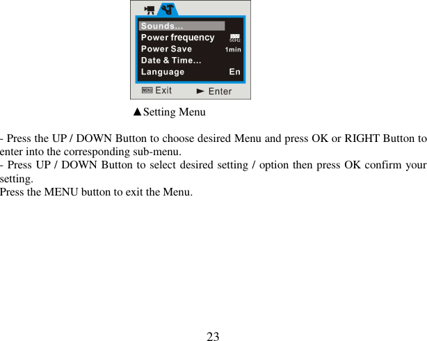  23                                                                       ▲Setting Menu  - Press the UP / DOWN Button to choose desired Menu and press OK or RIGHT Button to enter into the corresponding sub-menu.  - Press UP / DOWN Button to select desired setting / option then press OK confirm your setting.  Press the MENU button to exit the Menu.           