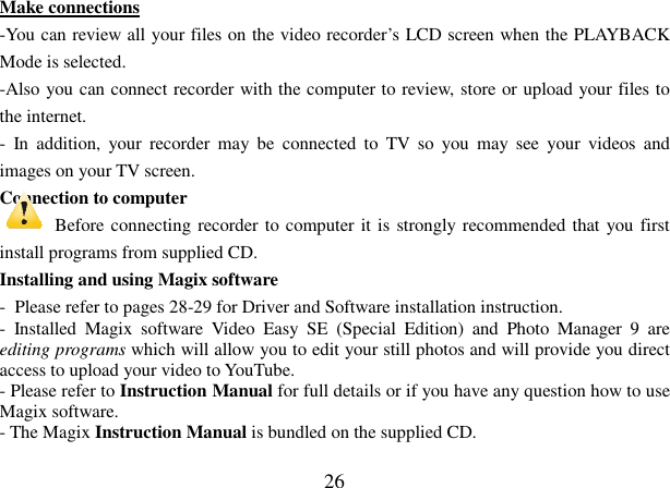  26 Make connections -You can review all your files on the video recorder’s LCD screen when the PLAYBACK Mode is selected. -Also you can connect recorder with the computer to review, store or upload your files to the internet.   -  In  addition,  your  recorder  may  be  connected  to  TV  so  you  may  see  your  videos  and images on your TV screen. Connection to computer     Before connecting recorder to computer it is strongly recommended that you first install programs from supplied CD. Installing and using Magix software -  Please refer to pages 28-29 for Driver and Software installation instruction. -  Installed  Magix  software  Video  Easy  SE  (Special  Edition)  and  Photo  Manager  9  are editing programs which will allow you to edit your still photos and will provide you direct access to upload your video to YouTube. - Please refer to Instruction Manual for full details or if you have any question how to use Magix software.  - The Magix Instruction Manual is bundled on the supplied CD.  