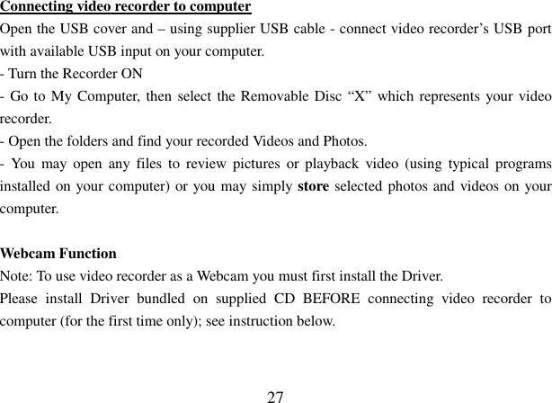  27 Connecting video recorder to computer Open the USB cover and – using supplier USB cable - connect video recorder’s USB port with available USB input on your computer. - Turn the Recorder ON - Go to My Computer, then select the Removable Disc “X” which represents your video recorder.  - Open the folders and find your recorded Videos and Photos. -  You  may open  any  files to  review  pictures  or  playback video  (using typical  programs installed on your computer) or you may simply store selected photos and videos on your computer.  Webcam Function Note: To use video recorder as a Webcam you must first install the Driver. Please  install  Driver  bundled  on  supplied  CD  BEFORE  connecting  video  recorder  to computer (for the first time only); see instruction below.   