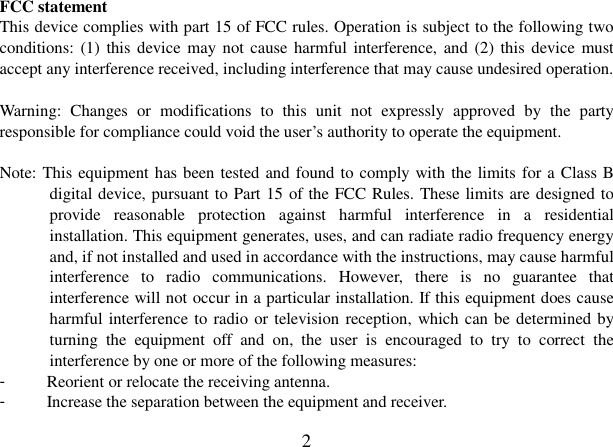  2 FCC statement This device complies with part 15 of FCC rules. Operation is subject to the following two conditions: (1) this  device  may  not cause harmful interference, and  (2) this  device must accept any interference received, including interference that may cause undesired operation.  Warning:  Changes  or  modifications  to  this  unit  not  expressly  approved  by  the  party responsible for compliance could void the user’s authority to operate the equipment.  Note: This equipment has been tested and found to comply with the limits for a Class B digital device, pursuant to Part 15 of the FCC Rules. These limits are designed to provide  reasonable  protection  against  harmful  interference  in  a  residential installation. This equipment generates, uses, and can radiate radio frequency energy and, if not installed and used in accordance with the instructions, may cause harmful interference  to  radio  communications.  However,  there  is  no  guarantee  that interference will not occur in a particular installation. If this equipment does cause harmful interference to radio or television reception, which can be determined by turning  the  equipment  off  and  on,  the  user  is  encouraged  to  try  to  correct  the interference by one or more of the following measures: -  Reorient or relocate the receiving antenna. -  Increase the separation between the equipment and receiver. 