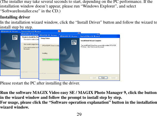  29 (The installer may take several seconds to start, depending on the PC performance. If the installation window doesn’t appear, please run “Windows Explorer”, and select “SoftwareInstaller.exe” in the CD.) Installing driver In the installation wizard window, click the “Install Driver” button and follow the wizard to install step by step.    Please restart the PC after installing the driver.  Run the software MAGIX Video easy SE / MAGIX Photo Manager 9, click the button in the wizard window and follow the prompt to install step by step. For usage, please click the “Software operation explanation” button in the installation wizard window. 