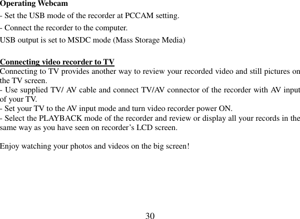  30 Operating Webcam - Set the USB mode of the recorder at PCCAM setting. - Connect the recorder to the computer. USB output is set to MSDC mode (Mass Storage Media)  Connecting video recorder to TV  Connecting to TV provides another way to review your recorded video and still pictures on the TV screen.  - Use supplied TV/ AV cable and connect TV/AV connector of the recorder with AV input of your TV. - Set your TV to the AV input mode and turn video recorder power ON. - Select the PLAYBACK mode of the recorder and review or display all your records in the same way as you have seen on recorder’s LCD screen.  Enjoy watching your photos and videos on the big screen!       