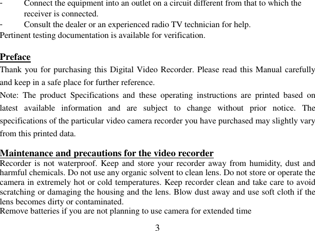  3 -  Connect the equipment into an outlet on a circuit different from that to which the receiver is connected. -  Consult the dealer or an experienced radio TV technician for help. Pertinent testing documentation is available for verification.  Preface                                                            Thank you for purchasing this Digital Video Recorder. Please read this Manual carefully and keep in a safe place for further reference. Note:  The  product  Specifications  and  these  operating  instructions  are  printed  based  on latest  available  information  and  are  subject  to  change  without  prior  notice.  The specifications of the particular video camera recorder you have purchased may slightly vary from this printed data.  Maintenance and precautions for the video recorder  Recorder is not waterproof. Keep and store your recorder away from humidity, dust and harmful chemicals. Do not use any organic solvent to clean lens. Do not store or operate the camera in extremely hot or cold temperatures. Keep recorder clean and take care to avoid scratching or damaging the housing and the lens. Blow dust away and use soft cloth if the lens becomes dirty or contaminated. Remove batteries if you are not planning to use camera for extended time 