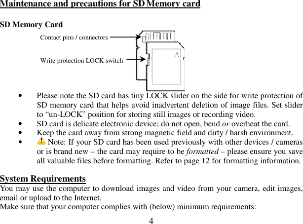  4 Maintenance and precautions for SD Memory card                                                   SD Memory Card              • Please note the SD card has tiny LOCK slider on the side for write protection of SD memory card that helps avoid inadvertent deletion of image files. Set slider to “un-LOCK” position for storing still images or recording video.  • SD card is delicate electronic device; do not open, bend or overheat the card.  • Keep the card away from strong magnetic field and dirty / harsh environment. •  Note: If your SD card has been used previously with other devices / cameras or is brand new – the card may require to be formatted – please ensure you save all valuable files before formatting. Refer to page 12 for formatting information.  System Requirements                                               You may use the computer to download images and video from your camera, edit images, email or upload to the Internet. Make sure that your computer complies with (below) minimum requirements: Contact pins / connectors   Write protection LOCK switch  