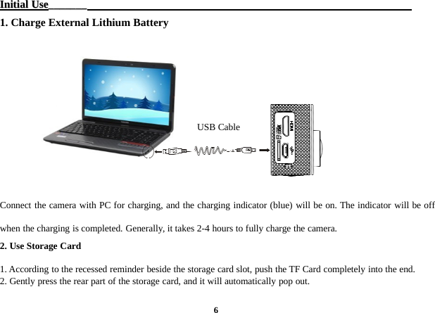 6InitialInitial UseUse______________1. Charge External Lithium BatteryConnect the camera with PC for charging, and the charging indicator (blue) will be on. The indicator will be offwhen the charging is completed. Generally, it takes 2-4 hours to fully charge the camera.2. Use Storage Card1. According to the recessed reminder beside the storage card slot, push the TF Card completely into the end.2. Gently press the rear part of the storage card, and it will automatically pop out.USB Cable